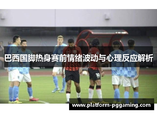 巴西国脚热身赛前情绪波动与心理反应解析