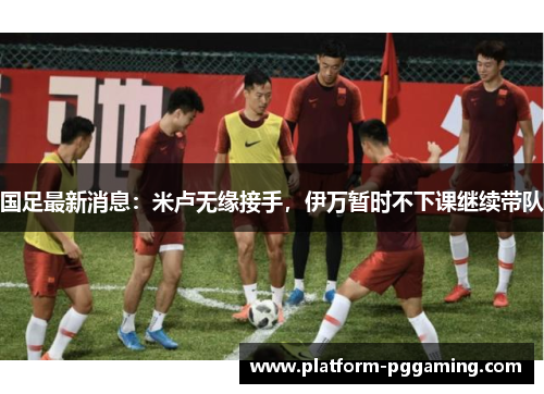 国足最新消息：米卢无缘接手，伊万暂时不下课继续带队