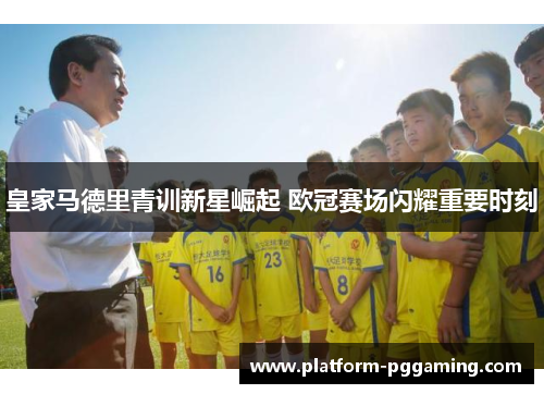 皇家马德里青训新星崛起 欧冠赛场闪耀重要时刻