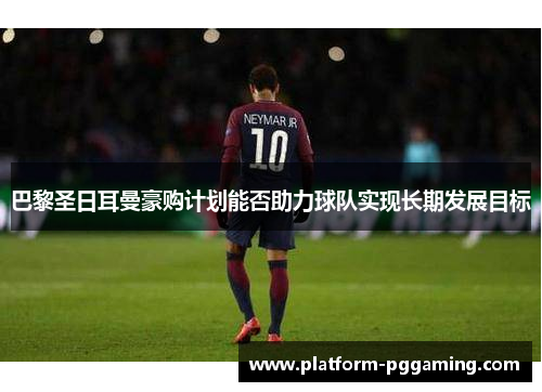 巴黎圣日耳曼豪购计划能否助力球队实现长期发展目标
