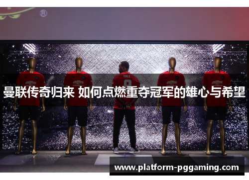 曼联传奇归来 如何点燃重夺冠军的雄心与希望