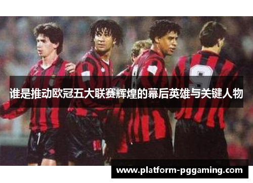 谁是推动欧冠五大联赛辉煌的幕后英雄与关键人物
