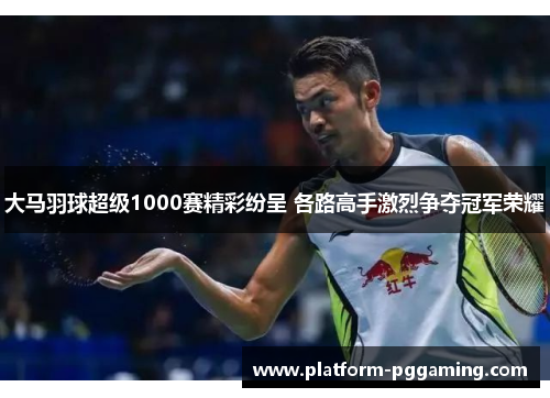 大马羽球超级1000赛精彩纷呈 各路高手激烈争夺冠军荣耀