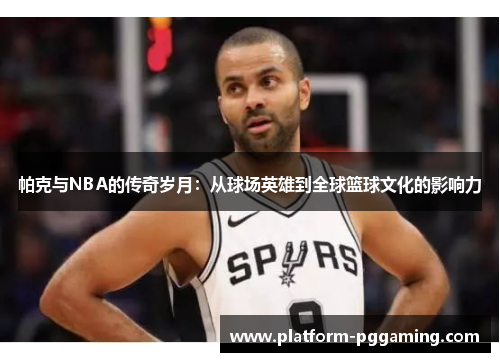 帕克与NBA的传奇岁月：从球场英雄到全球篮球文化的影响力