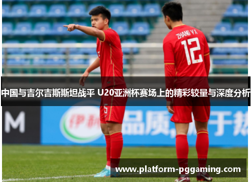 中国与吉尔吉斯斯坦战平 U20亚洲杯赛场上的精彩较量与深度分析