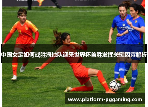 中国女足如何战胜海地队迎来世界杯首胜发挥关键因素解析