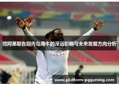 博阿基耶告别青岛海牛的深远影响与未来发展方向分析