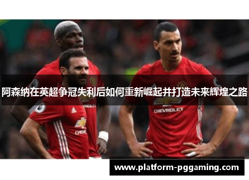 阿森纳在英超争冠失利后如何重新崛起并打造未来辉煌之路