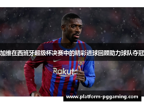 加维在西班牙超级杯决赛中的精彩进球回顾助力球队夺冠