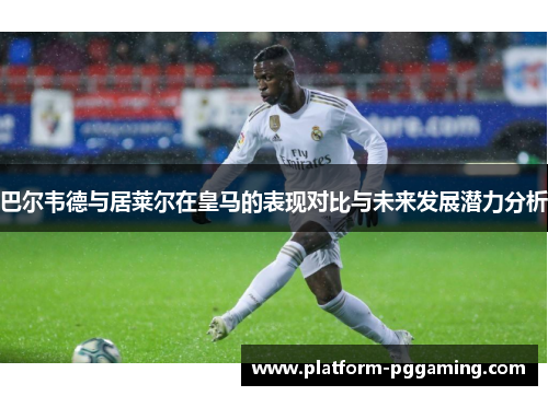 巴尔韦德与居莱尔在皇马的表现对比与未来发展潜力分析