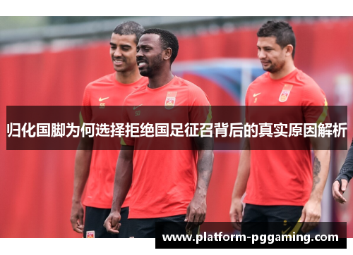 归化国脚为何选择拒绝国足征召背后的真实原因解析