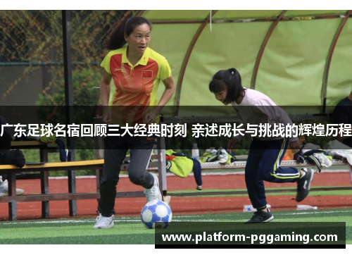 广东足球名宿回顾三大经典时刻 亲述成长与挑战的辉煌历程