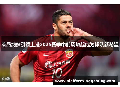 莱昂纳多引领上港2025赛季中前场崛起成为球队新希望