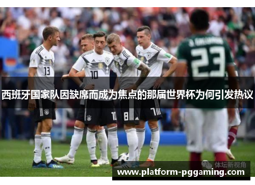西班牙国家队因缺席而成为焦点的那届世界杯为何引发热议