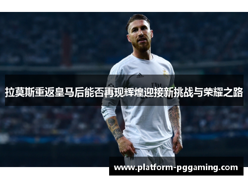 拉莫斯重返皇马后能否再现辉煌迎接新挑战与荣耀之路