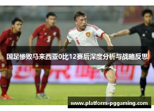 国足惨败马来西亚0比12赛后深度分析与战略反思