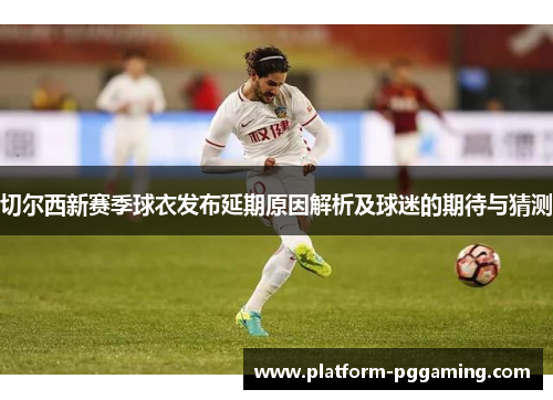 切尔西新赛季球衣发布延期原因解析及球迷的期待与猜测