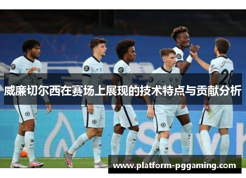 威廉切尔西在赛场上展现的技术特点与贡献分析