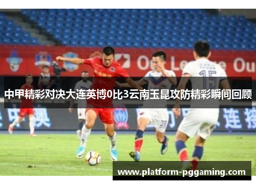 中甲精彩对决大连英博0比3云南玉昆攻防精彩瞬间回顾