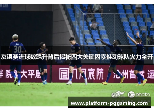友谊赛进球数飙升背后揭秘四大关键因素推动球队火力全开