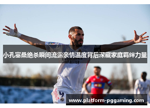 小孔塞桑绝杀瞬间流露亲情温度背后深藏家庭羁绊力量