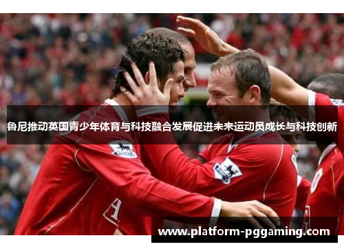 鲁尼推动英国青少年体育与科技融合发展促进未来运动员成长与科技创新