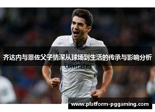 齐达内与恩佐父子情深从球场到生活的传承与影响分析