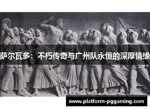 萨尔瓦多：不朽传奇与广州队永恒的深厚情缘