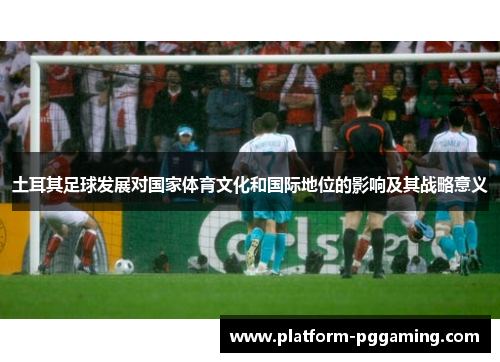 土耳其足球发展对国家体育文化和国际地位的影响及其战略意义 土耳其足球发展对国家体育文化和国际地位的影响及其战略意义