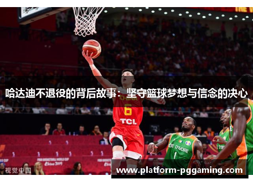 哈达迪不退役的背后故事：坚守篮球梦想与信念的决心