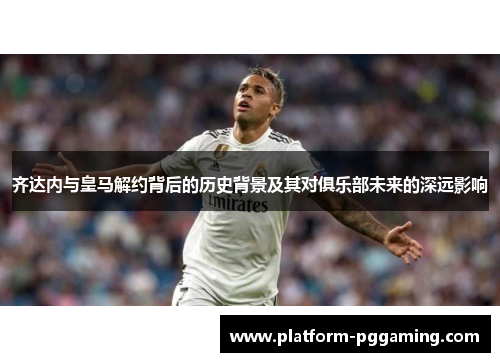 齐达内与皇马解约背后的历史背景及其对俱乐部未来的深远影响