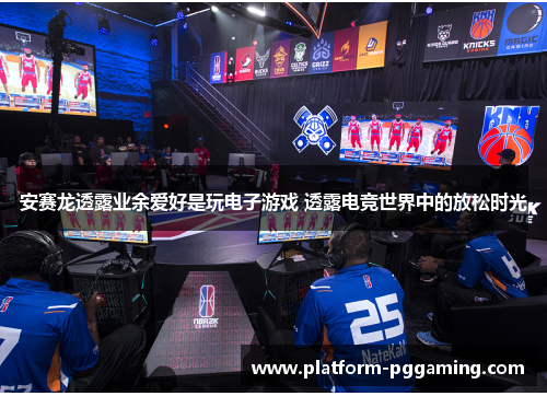 安赛龙透露业余爱好是玩电子游戏 透露电竞世界中的放松时光