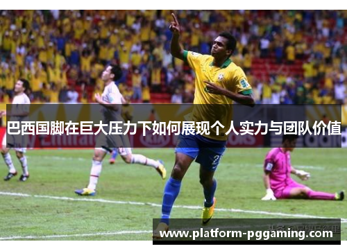 巴西国脚在巨大压力下如何展现个人实力与团队价值