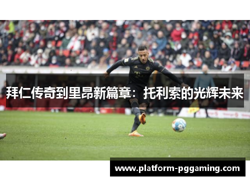 拜仁传奇到里昂新篇章：托利索的光辉未来