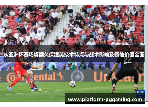 从亚洲杯赛场解读久保建英技术特点与战术影响及领袖价值全面