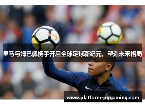 皇马与姆巴佩携手开启全球足球新纪元，塑造未来格局