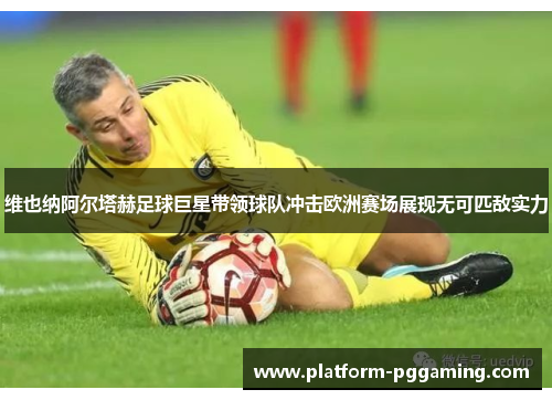 维也纳阿尔塔赫足球巨星带领球队冲击欧洲赛场展现无可匹敌实力