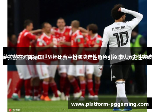 萨拉赫在对阵德国世界杯比赛中扮演决定性角色引领球队历史性突破