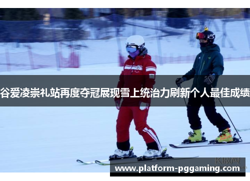 谷爱凌崇礼站再度夺冠展现雪上统治力刷新个人最佳成绩