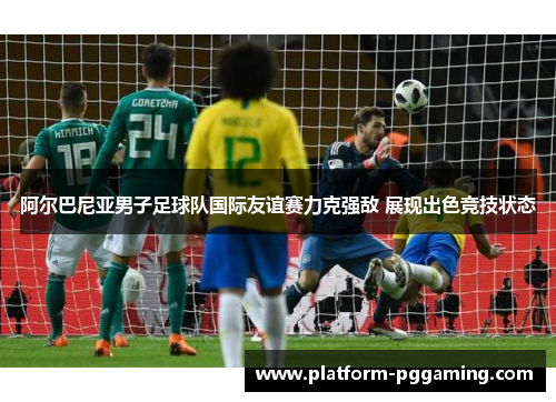 阿尔巴尼亚男子足球队国际友谊赛力克强敌 展现出色竞技状态